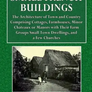 Today Only Small French Buildings: The Architecture of Town and Country, Comprising Cottages, Farmhouses, Minor Chateaux or Manors: